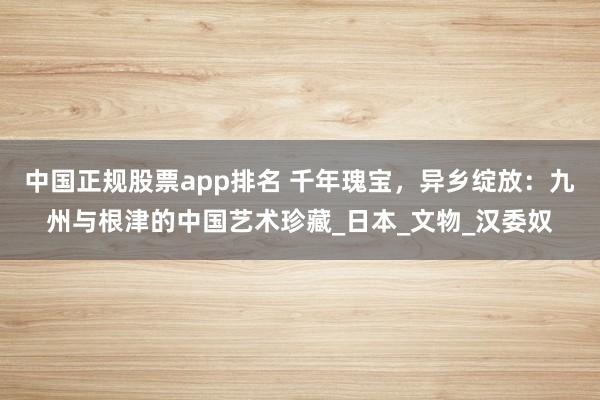 中国正规股票app排名 千年瑰宝，异乡绽放：九州与根津的中国艺术珍藏_日本_文物_汉委奴