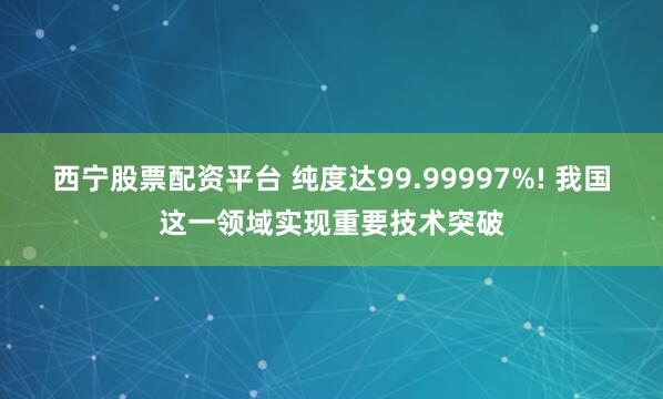 西宁股票配资平台 纯度达99.99997%! 我国这一领域实现重要技术突破