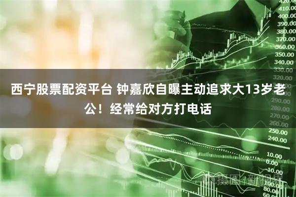 西宁股票配资平台 钟嘉欣自曝主动追求大13岁老公！经常给对方打电话