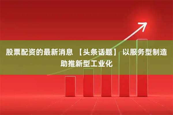 股票配资的最新消息 【头条话题】 以服务型制造助推新型工业化