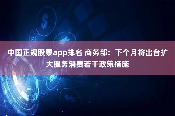 中国正规股票app排名 商务部：下个月将出台扩大服务消费若干政策措施