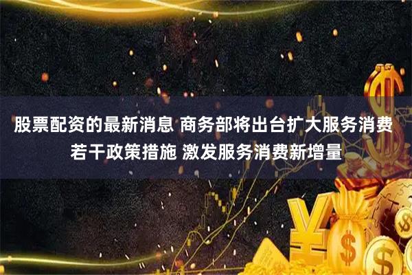 股票配资的最新消息 商务部将出台扩大服务消费 若干政策措施 激发服务消费新增量