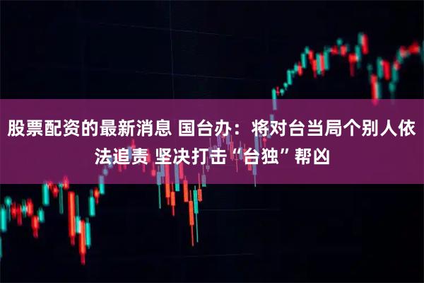 股票配资的最新消息 国台办：将对台当局个别人依法追责 坚决打击“台独”帮凶