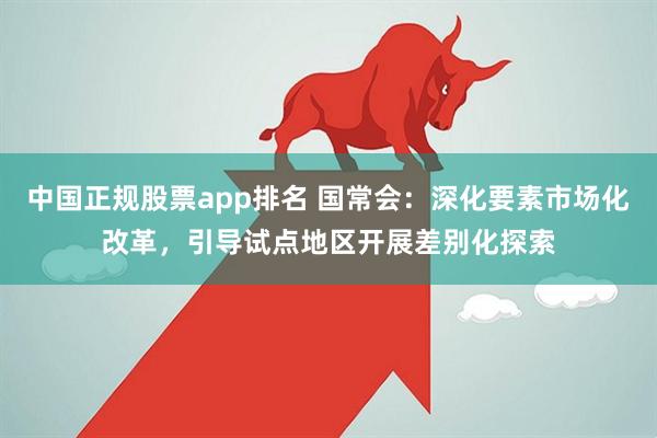 中国正规股票app排名 国常会：深化要素市场化改革，引导试点地区开展差别化探索