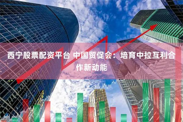 西宁股票配资平台 中国贸促会：培育中拉互利合作新动能