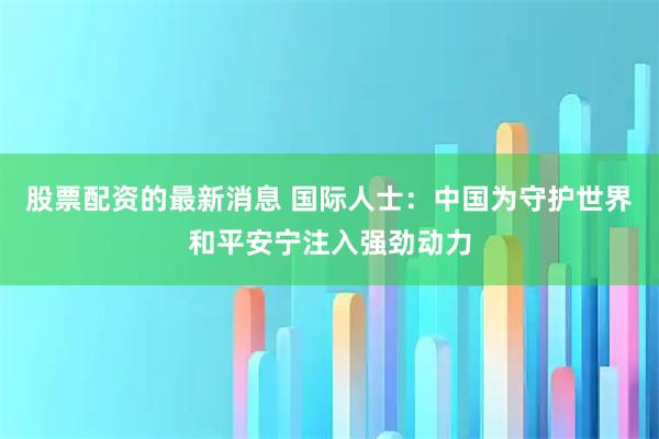 股票配资的最新消息 国际人士：中国为守护世界和平安宁注入强劲动力