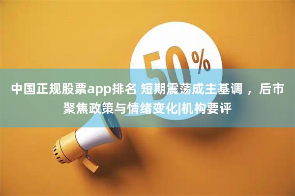 中国正规股票app排名 短期震荡成主基调 ，后市聚焦政策与情绪变化|机构要评