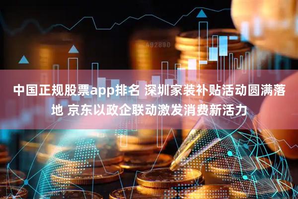 中国正规股票app排名 深圳家装补贴活动圆满落地 京东以政企联动激发消费新活力