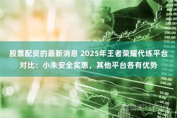 股票配资的最新消息 2025年王者荣耀代练平台对比：小朱安全实惠，其他平台各有优势