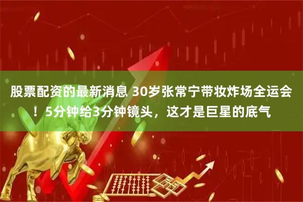 股票配资的最新消息 30岁张常宁带妆炸场全运会！5分钟给3分钟镜头，这才是巨星的底气