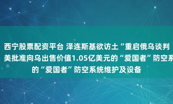 西宁股票配资平台 泽连斯基欲访土“重启俄乌谈判”，俄方回应！美批准向乌出售价值1.05亿美元的“爱国者”防空系统维护及设备